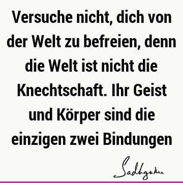 Versuche nicht, dich von der Welt zu befreien, denn die Welt ist nicht die Knechtschaft. Ihr Geist und Körper sind die einzigen zwei B