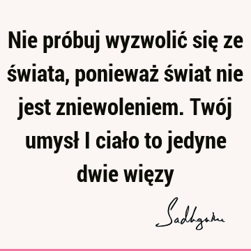 Nie próbuj wyzwolić się ze świata, ponieważ świat nie jest zniewoleniem. Twój umysł i ciało to jedyne dwie wię