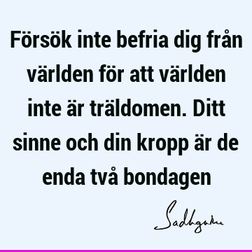 Försök inte befria dig från världen för att världen inte är träldomen. Ditt sinne och din kropp är de enda två