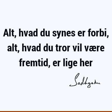 Alt, hvad du synes er forbi, alt, hvad du tror vil være fremtid, er lige