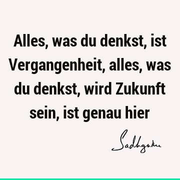 Alles, was du denkst, ist Vergangenheit, alles, was du denkst, wird Zukunft sein, ist genau