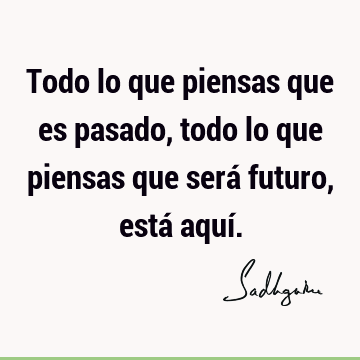 Todo lo que piensas que es pasado, todo lo que piensas que será futuro, está aquí