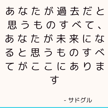 あなたが過去だと思うものすべて、あなたが未来になると思うものすべてがここにあります