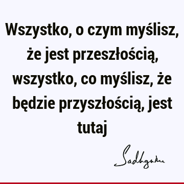 Wszystko, o czym myślisz, że jest przeszłością, wszystko, co myślisz, że będzie przyszłością, jest