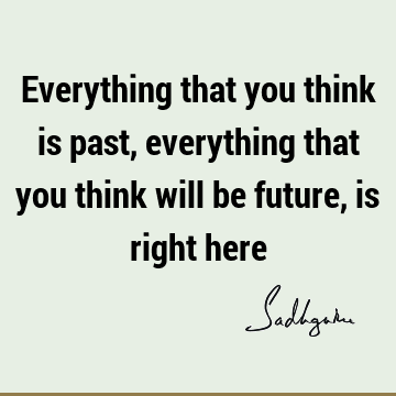 Everything that you think is past, everything that you think will be future, is right