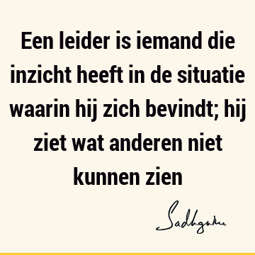 Een leider is iemand die inzicht heeft in de situatie waarin hij zich bevindt; hij ziet wat anderen niet kunnen