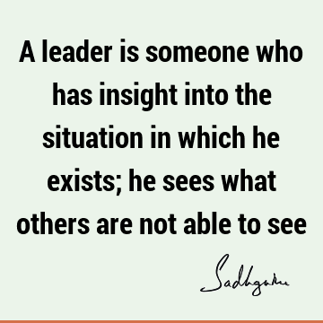 A leader is someone who has insight into the situation in which he exists; he sees what others are not able to