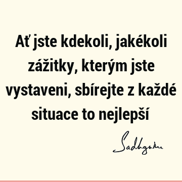 Ať jste kdekoli, jakékoli zážitky, kterým jste vystaveni, sbírejte z každé situace to nejlepší