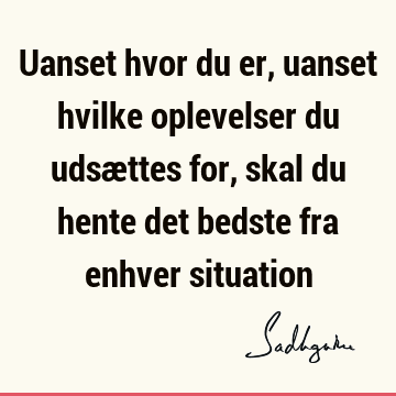 Uanset hvor du er, uanset hvilke oplevelser du udsættes for, skal du hente det bedste fra enhver