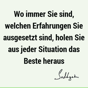 Wo immer Sie sind, welchen Erfahrungen Sie ausgesetzt sind, holen Sie aus jeder Situation das Beste