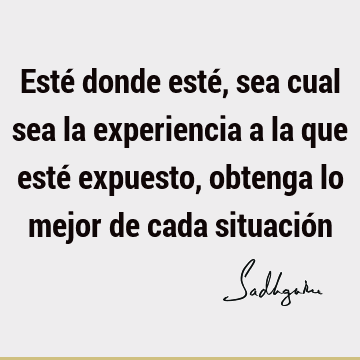 Esté donde esté, sea cual sea la experiencia a la que esté expuesto, obtenga lo mejor de cada situació