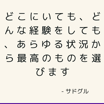 どこにいても、どんな経験をしても、あらゆる状況から最高のものを選びます