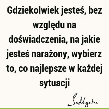 Gdziekolwiek jesteś, bez względu na doświadczenia, na jakie jesteś narażony, wybierz to, co najlepsze w każdej