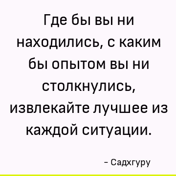 Где бы вы ни находились, с каким бы опытом вы ни столкнулись, извлекайте лучшее из каждой ситуации