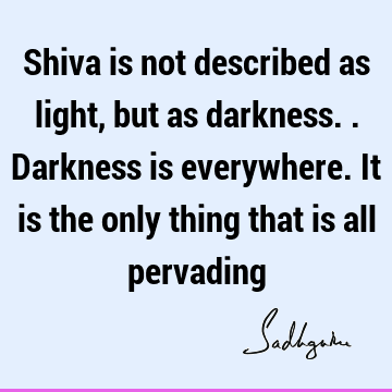 Shiva is not described as light, but as darkness..Darkness is everywhere. It is the only thing that is all