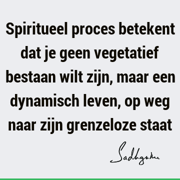 Spiritueel proces betekent dat je geen vegetatief bestaan wilt zijn, maar een dynamisch leven, op weg naar zijn grenzeloze