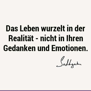 Das Leben wurzelt in der Realität - nicht in Ihren Gedanken und E