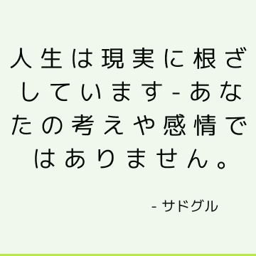 人生は現実に根ざしています-あなたの考えや感情ではありません。