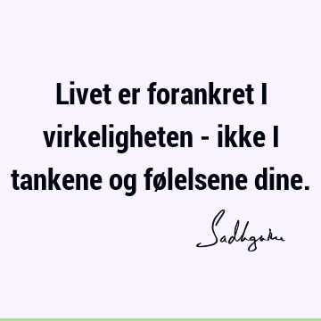 Livet er forankret i virkeligheten - ikke i tankene og følelsene