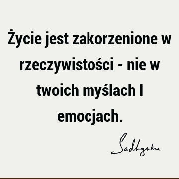 Życie jest zakorzenione w rzeczywistości - nie w twoich myślach i