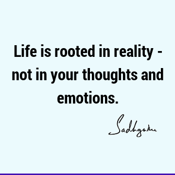 Life is rooted in reality - not in your thoughts and