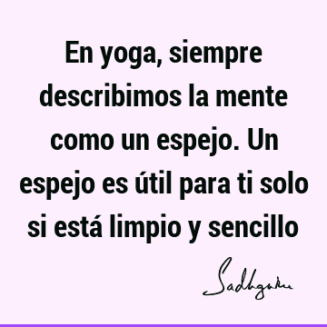 En yoga, siempre describimos la mente como un espejo. Un espejo es útil para ti solo si está limpio y