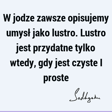 W jodze zawsze opisujemy umysł jako lustro. Lustro jest przydatne tylko wtedy, gdy jest czyste i