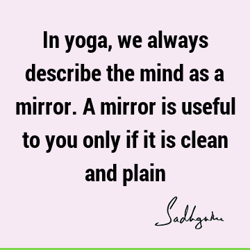 In yoga, we always describe the mind as a mirror. A mirror is useful to you only if it is clean and