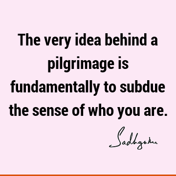 The very idea behind a pilgrimage is fundamentally to subdue the sense of who you