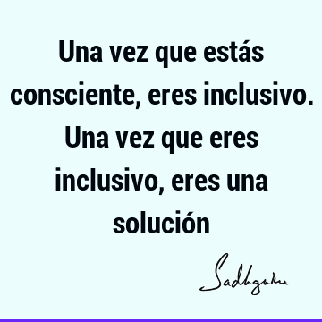 Una vez que estás consciente, eres inclusivo. Una vez que eres inclusivo, eres una solució