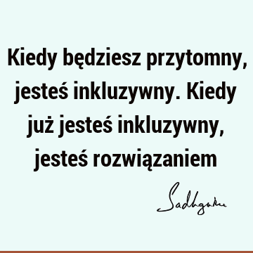 Kiedy będziesz przytomny,
jesteś inkluzywny.
Kiedy już jesteś inkluzywny, jesteś rozwią