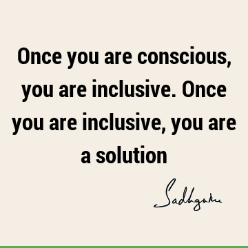 Once you are conscious, you are inclusive. Once you are inclusive, you are a