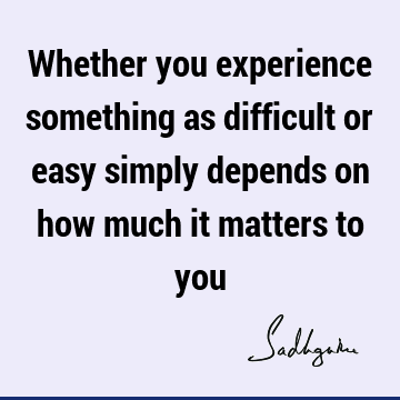 Whether you experience something as difficult or easy simply depends on how much it matters to