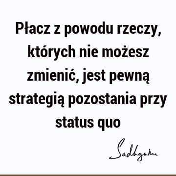 Płacz z powodu rzeczy, których nie możesz zmienić, jest pewną strategią pozostania przy status