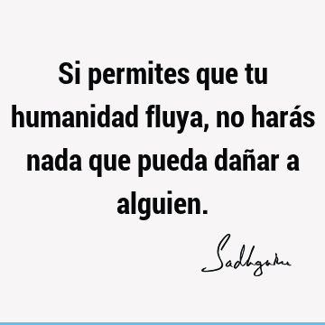 Si permites que tu humanidad fluya, no harás nada que pueda dañar a