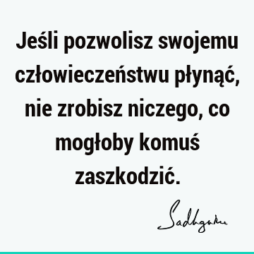 Jeśli pozwolisz swojemu człowieczeństwu płynąć, nie zrobisz niczego, co mogłoby komuś zaszkodzić