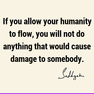 If you allow your humanity to flow, you will not do anything that would cause damage to