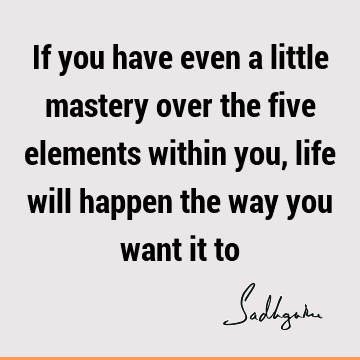 If you have even a little mastery over the five elements within you, life will happen the way you want it