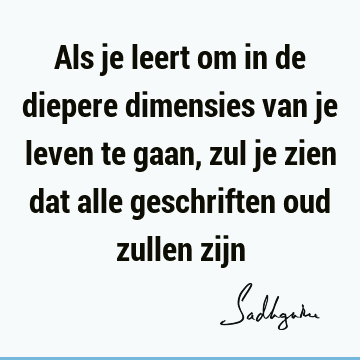 Als je leert om in de diepere dimensies van je leven te gaan, zul je zien dat alle geschriften oud zullen