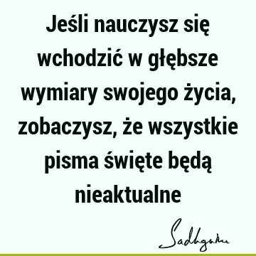 Jeśli nauczysz się wchodzić w głębsze wymiary swojego życia, zobaczysz, że wszystkie pisma święte będą