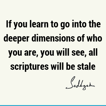If you learn to go into the deeper dimensions of who you are, you will see, all scriptures will be