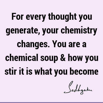 For every thought you generate, your chemistry changes. You are a chemical soup & how you stir it is what you