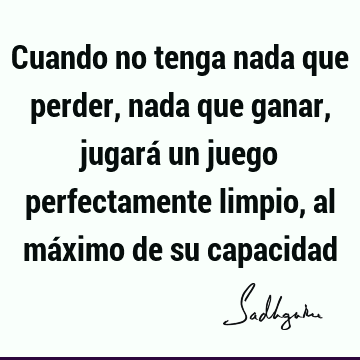 Cuando no tenga nada que perder, nada que ganar, jugará un juego perfectamente limpio, al máximo de su