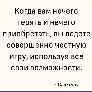 Когда вам нечего терять и нечего приобретать, вы ведете совершенно честную игру, используя все свои возможности