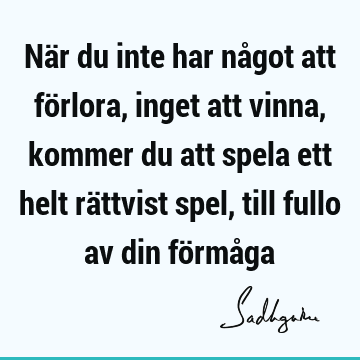 När du inte har något att förlora, inget att vinna, kommer du att spela ett helt rättvist spel, till fullo av din förmå