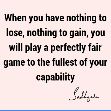 When you have nothing to lose, nothing to gain, you will play a perfectly fair game to the fullest of your