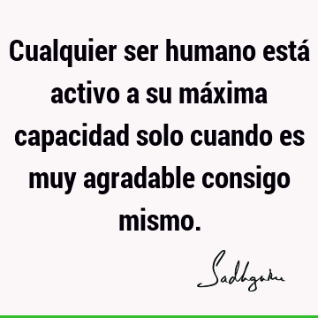 Cualquier ser humano está activo a su máxima capacidad solo cuando es muy agradable consigo