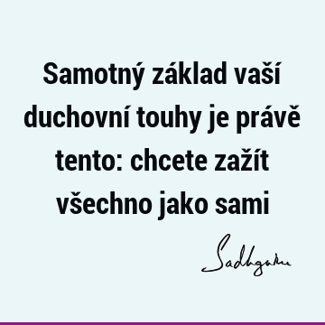 Samotný základ vaší duchovní touhy je právě tento: chcete zažít všechno jako