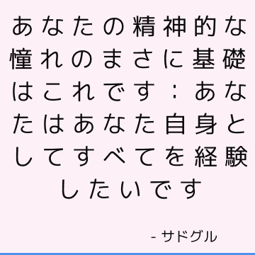 あなたの精神的な憧れのまさに基礎はこれです：あなたはあなた自身としてすべてを経験したいです