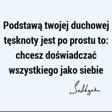 Podstawą twojej duchowej tęsknoty jest po prostu to: chcesz doświadczać wszystkiego jako